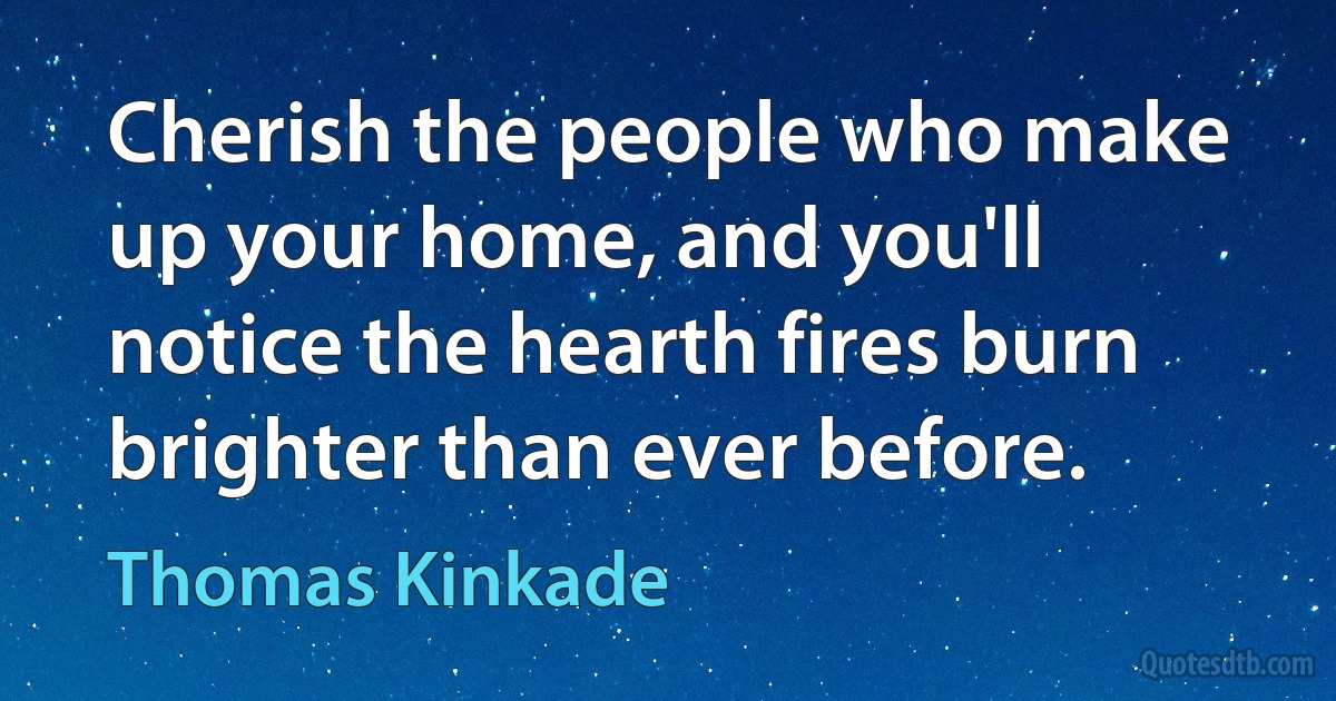 Cherish the people who make up your home, and you'll notice the hearth fires burn brighter than ever before. (Thomas Kinkade)