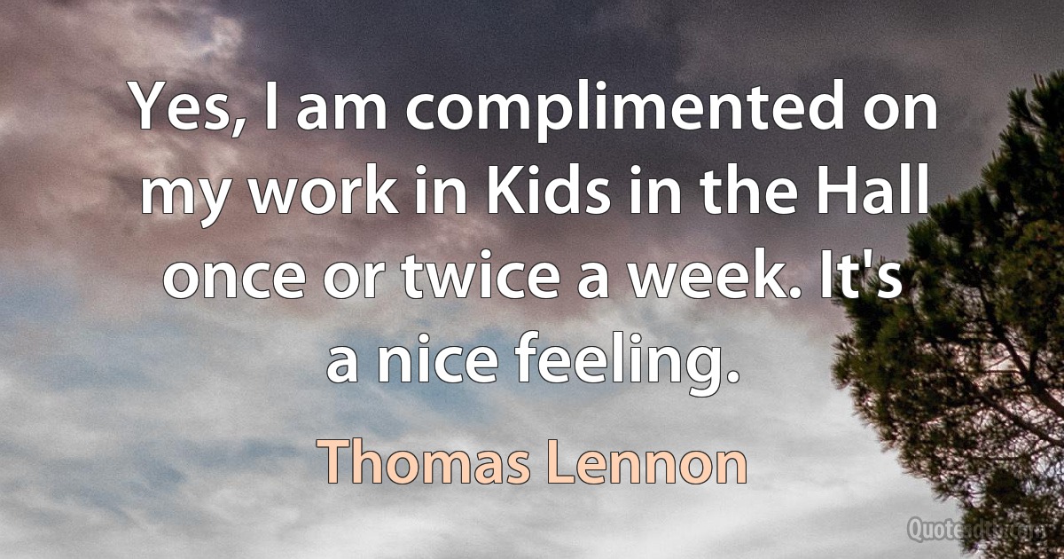 Yes, I am complimented on my work in Kids in the Hall once or twice a week. It's a nice feeling. (Thomas Lennon)