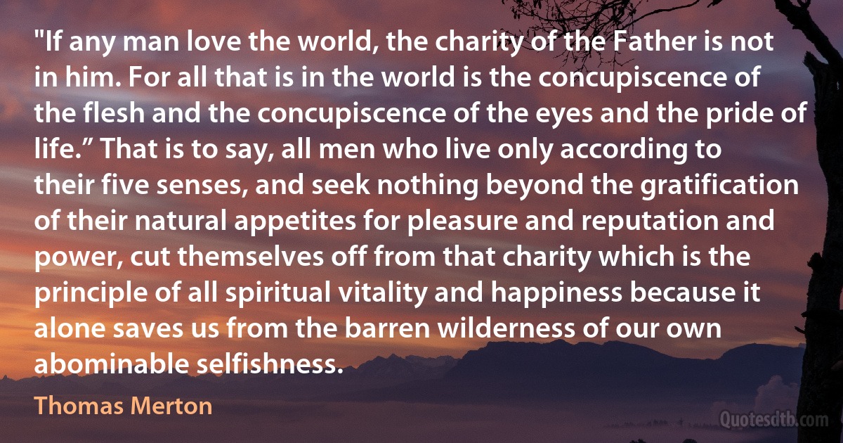 "If any man love the world, the charity of the Father is not in him. For all that is in the world is the concupiscence of the flesh and the concupiscence of the eyes and the pride of life.” That is to say, all men who live only according to their five senses, and seek nothing beyond the gratification of their natural appetites for pleasure and reputation and power, cut themselves off from that charity which is the principle of all spiritual vitality and happiness because it alone saves us from the barren wilderness of our own abominable selfishness. (Thomas Merton)