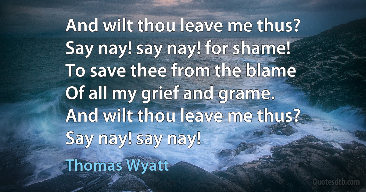 And wilt thou leave me thus?
Say nay! say nay! for shame!
To save thee from the blame
Of all my grief and grame.
And wilt thou leave me thus?
Say nay! say nay! (Thomas Wyatt)