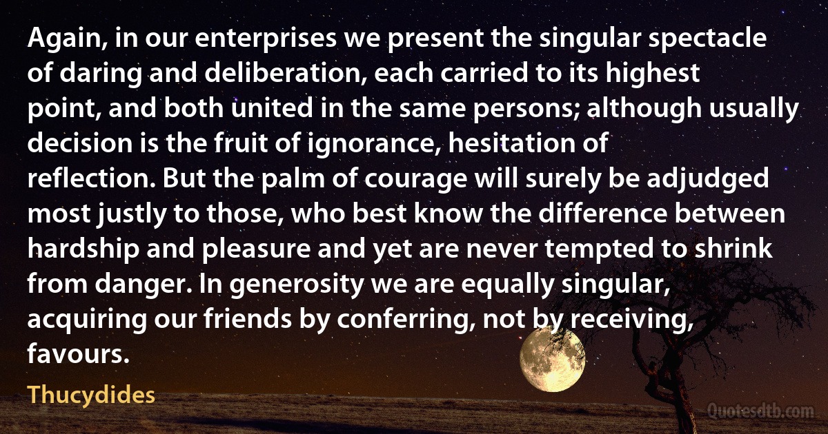 Again, in our enterprises we present the singular spectacle of daring and deliberation, each carried to its highest point, and both united in the same persons; although usually decision is the fruit of ignorance, hesitation of reflection. But the palm of courage will surely be adjudged most justly to those, who best know the difference between hardship and pleasure and yet are never tempted to shrink from danger. In generosity we are equally singular, acquiring our friends by conferring, not by receiving, favours. (Thucydides)