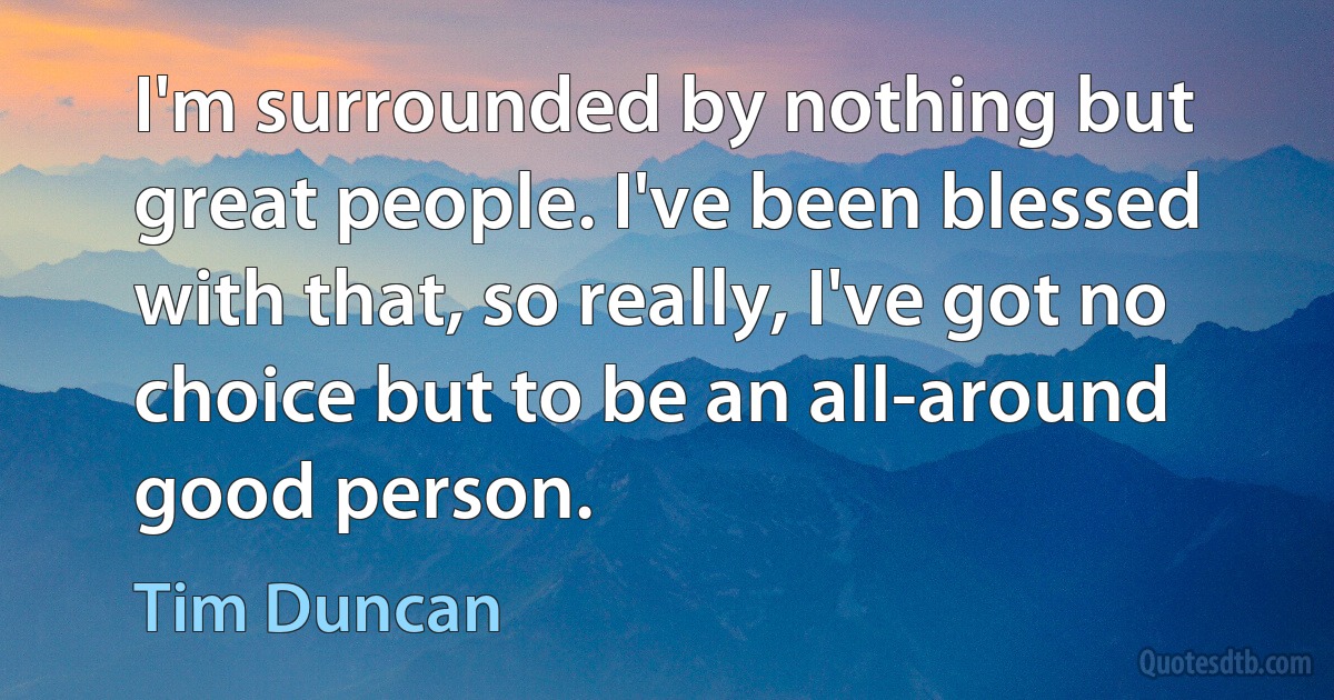 I'm surrounded by nothing but great people. I've been blessed with that, so really, I've got no choice but to be an all-around good person. (Tim Duncan)