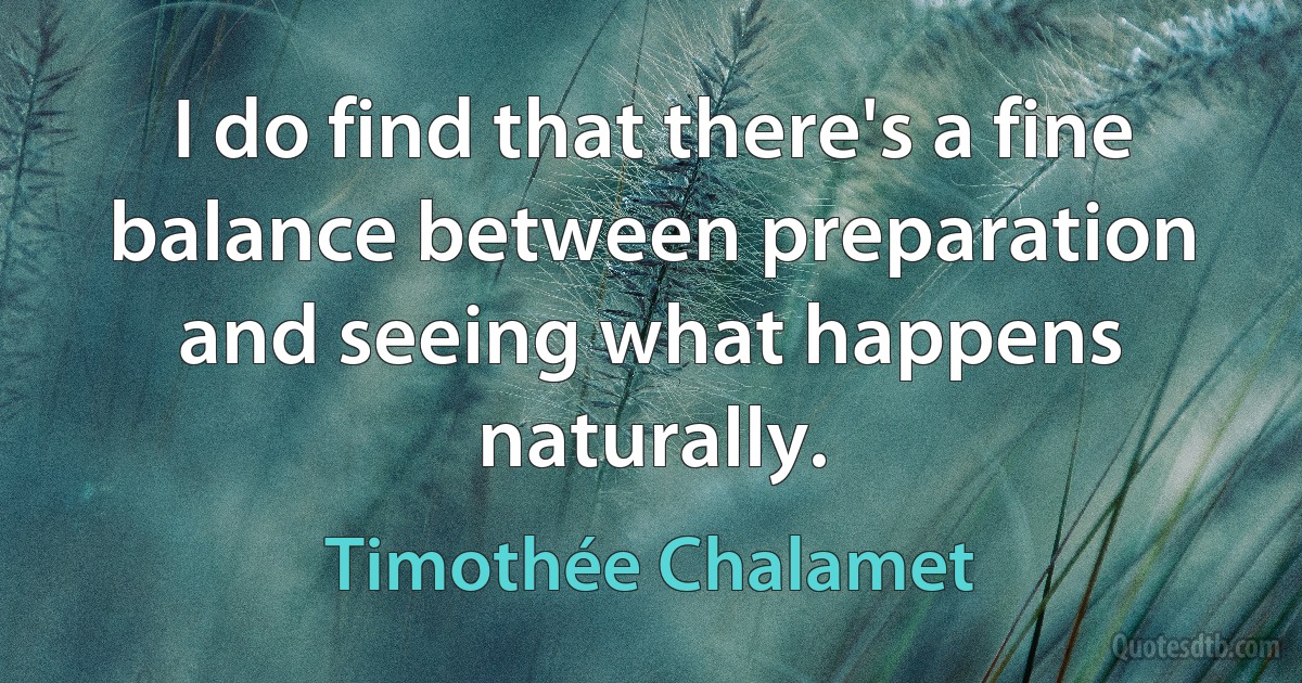 I do find that there's a fine balance between preparation and seeing what happens naturally. (Timothée Chalamet)