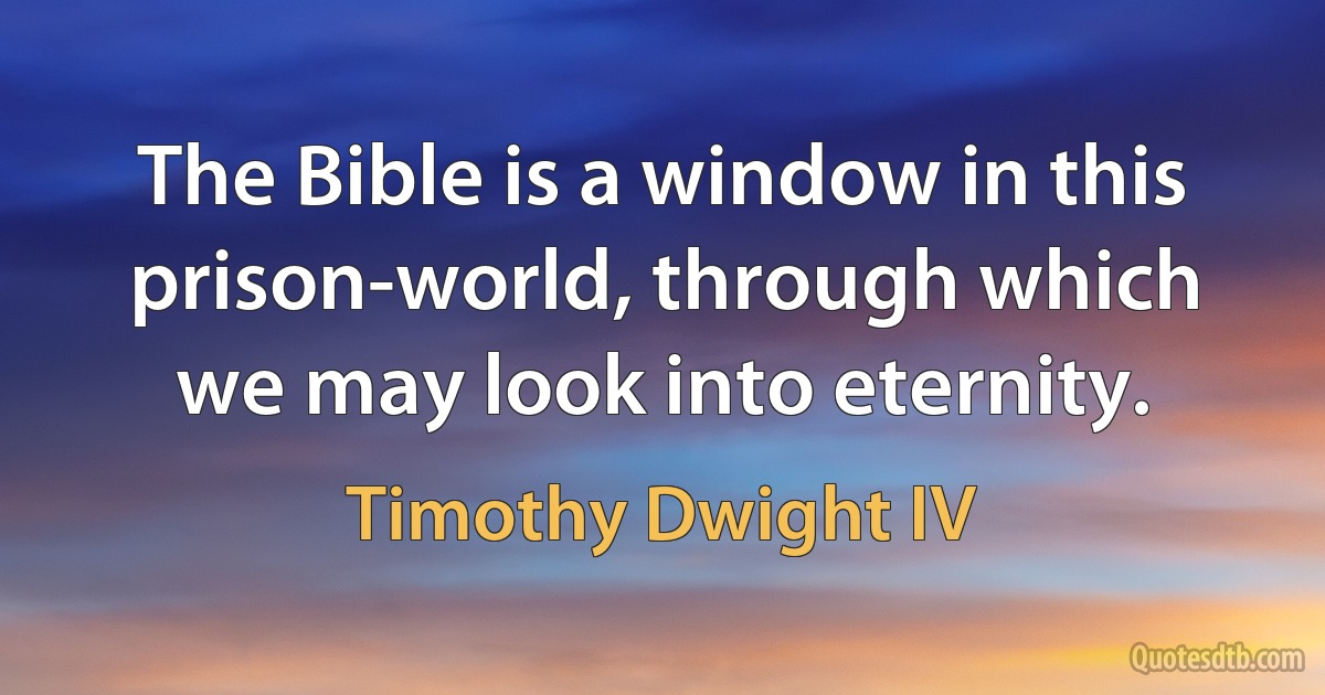 The Bible is a window in this prison-world, through which we may look into eternity. (Timothy Dwight IV)