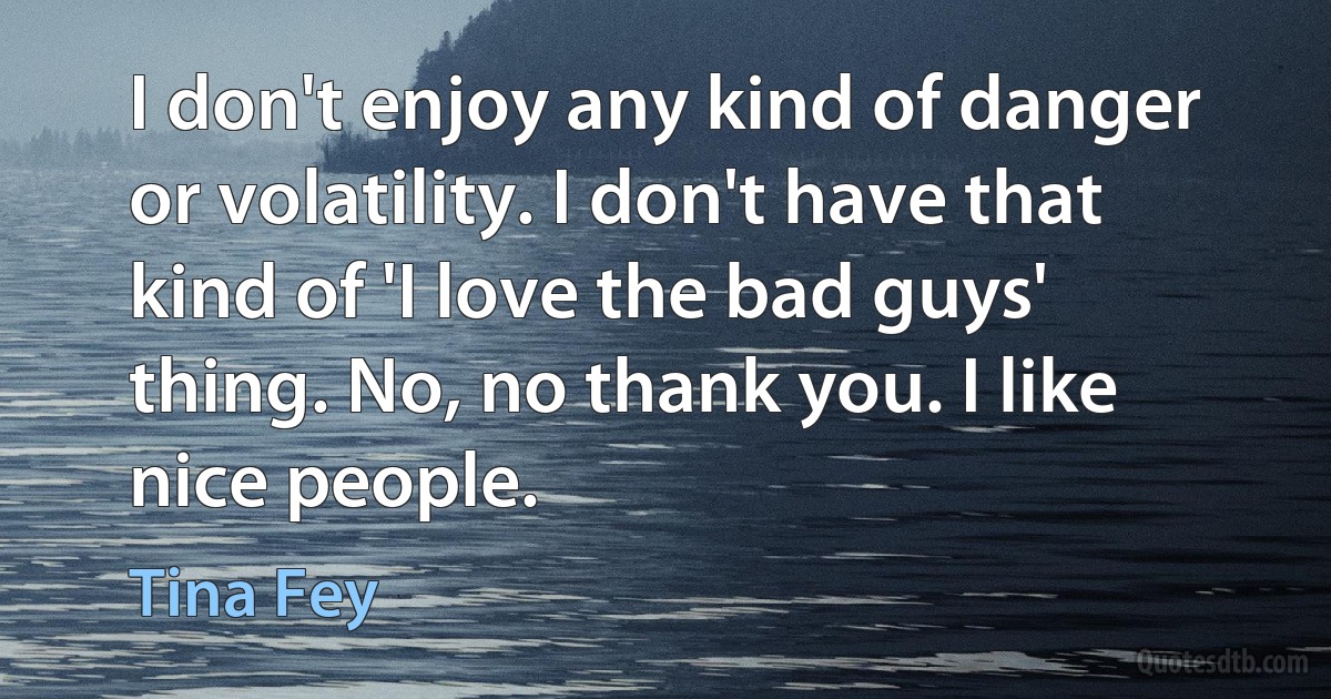 I don't enjoy any kind of danger or volatility. I don't have that kind of 'I love the bad guys' thing. No, no thank you. I like nice people. (Tina Fey)