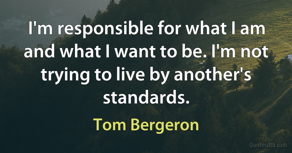 I'm responsible for what I am and what I want to be. I'm not trying to live by another's standards. (Tom Bergeron)