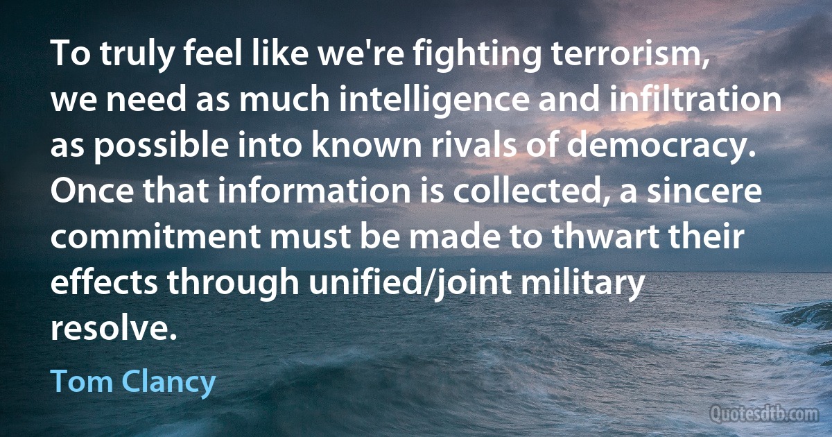 To truly feel like we're fighting terrorism, we need as much intelligence and infiltration as possible into known rivals of democracy. Once that information is collected, a sincere commitment must be made to thwart their effects through unified/joint military resolve. (Tom Clancy)