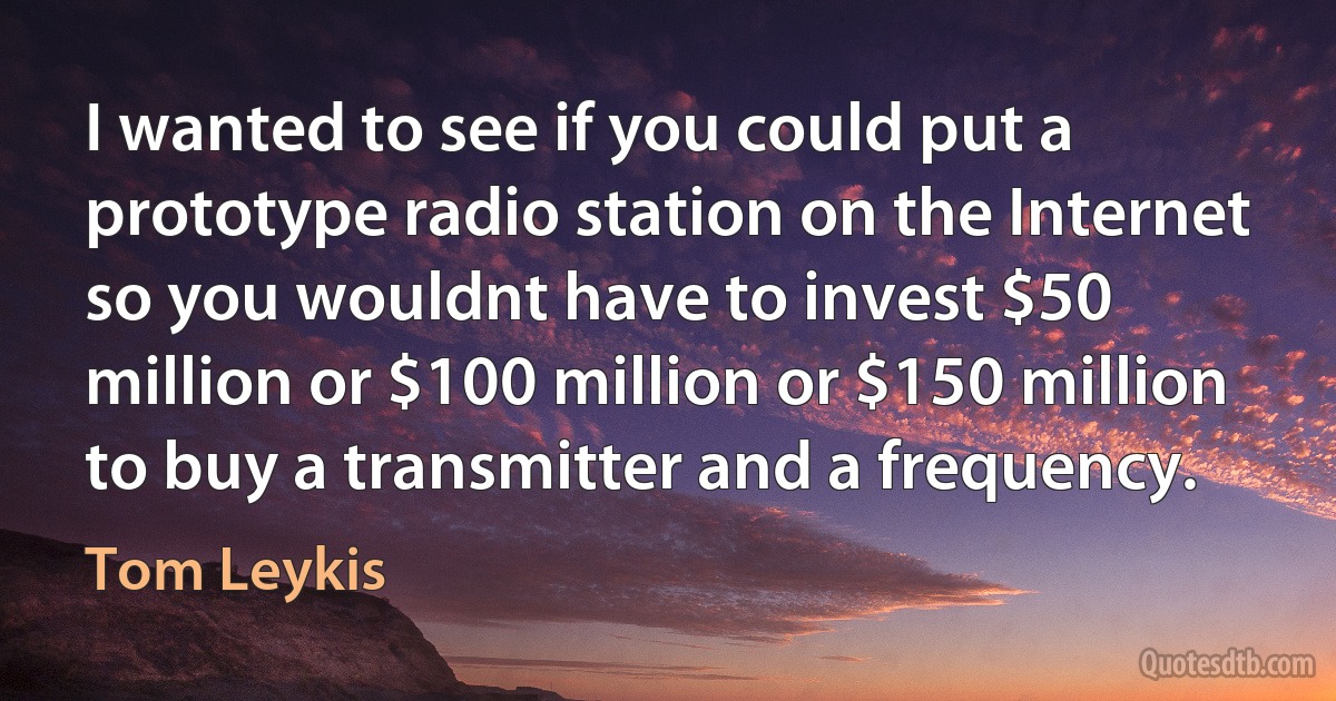 I wanted to see if you could put a prototype radio station on the Internet so you wouldnt have to invest $50 million or $100 million or $150 million to buy a transmitter and a frequency. (Tom Leykis)