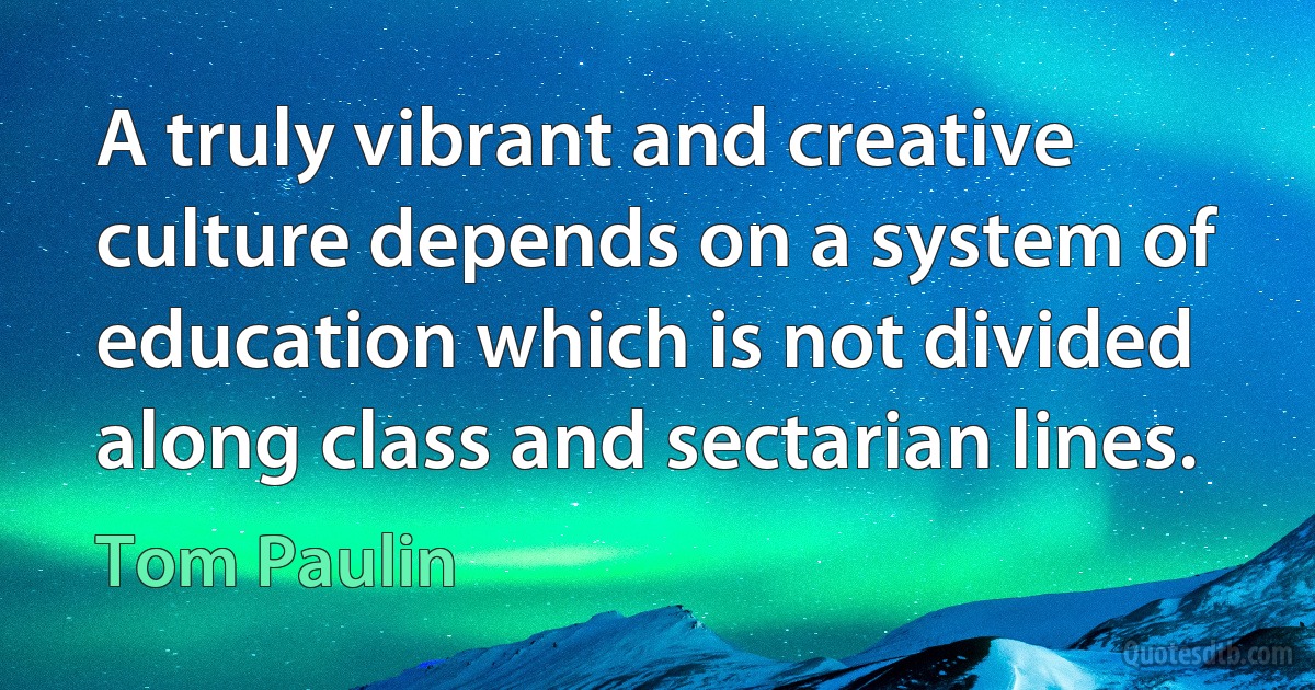 A truly vibrant and creative culture depends on a system of education which is not divided along class and sectarian lines. (Tom Paulin)