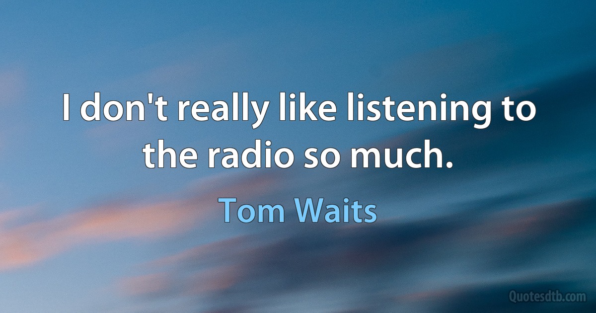 I don't really like listening to the radio so much. (Tom Waits)