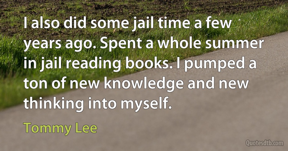 I also did some jail time a few years ago. Spent a whole summer in jail reading books. I pumped a ton of new knowledge and new thinking into myself. (Tommy Lee)