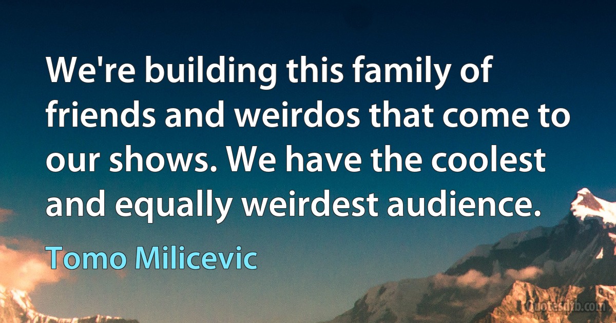 We're building this family of friends and weirdos that come to our shows. We have the coolest and equally weirdest audience. (Tomo Milicevic)