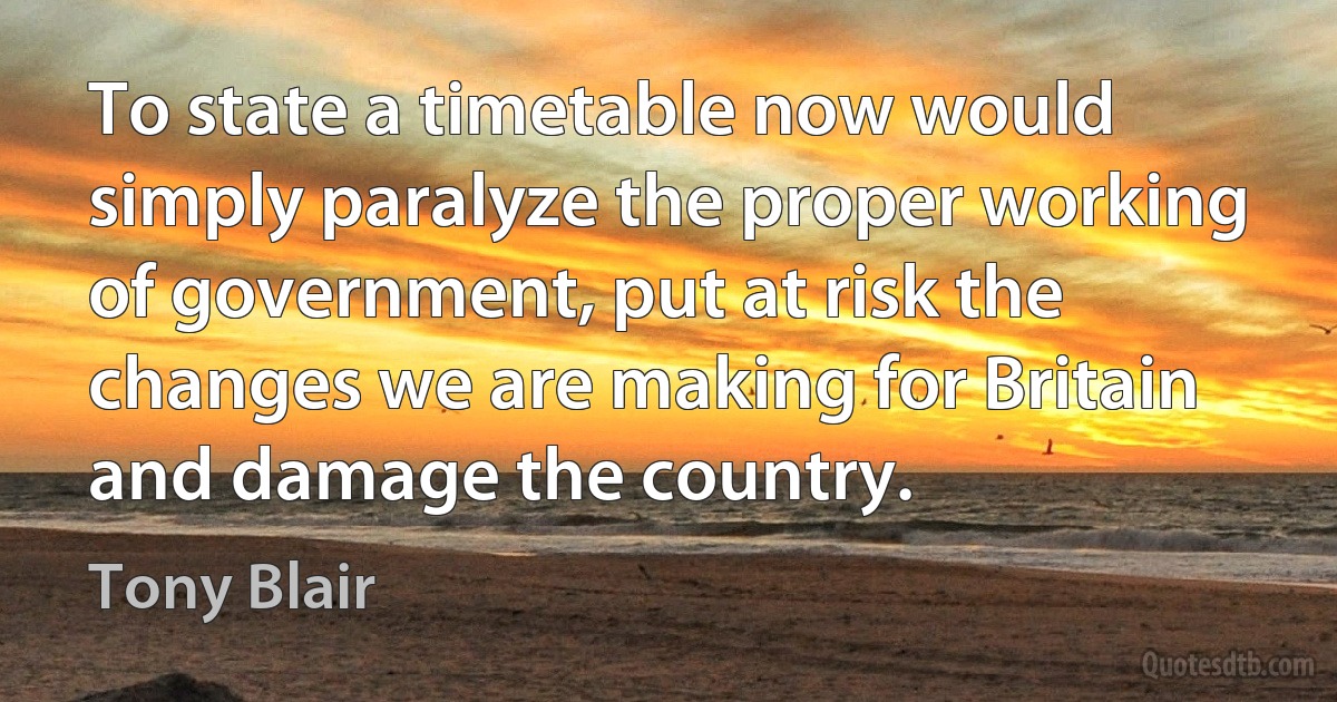 To state a timetable now would simply paralyze the proper working of government, put at risk the changes we are making for Britain and damage the country. (Tony Blair)