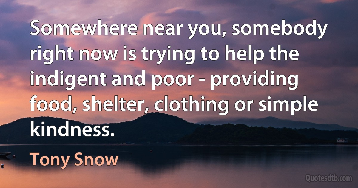 Somewhere near you, somebody right now is trying to help the indigent and poor - providing food, shelter, clothing or simple kindness. (Tony Snow)