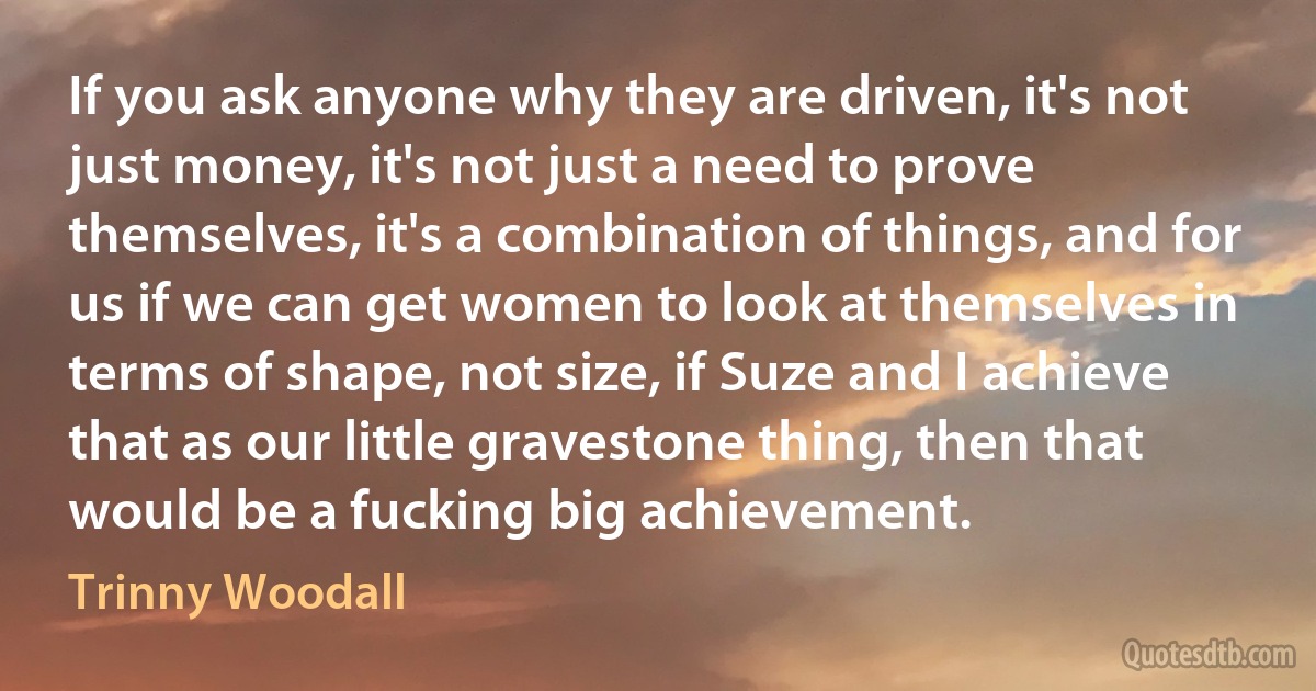 If you ask anyone why they are driven, it's not just money, it's not just a need to prove themselves, it's a combination of things, and for us if we can get women to look at themselves in terms of shape, not size, if Suze and I achieve that as our little gravestone thing, then that would be a fucking big achievement. (Trinny Woodall)