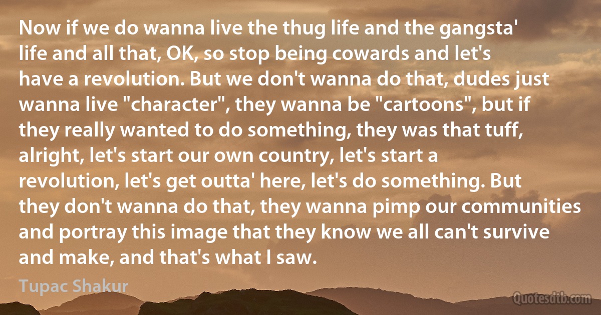 Now if we do wanna live the thug life and the gangsta' life and all that, OK, so stop being cowards and let's have a revolution. But we don't wanna do that, dudes just wanna live "character", they wanna be "cartoons", but if they really wanted to do something, they was that tuff, alright, let's start our own country, let's start a revolution, let's get outta' here, let's do something. But they don't wanna do that, they wanna pimp our communities and portray this image that they know we all can't survive and make, and that's what I saw. (Tupac Shakur)