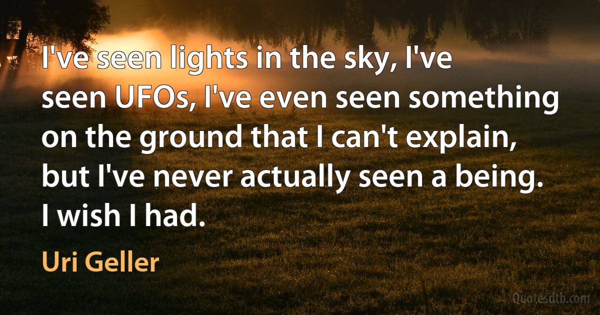 I've seen lights in the sky, I've seen UFOs, I've even seen something on the ground that I can't explain, but I've never actually seen a being. I wish I had. (Uri Geller)