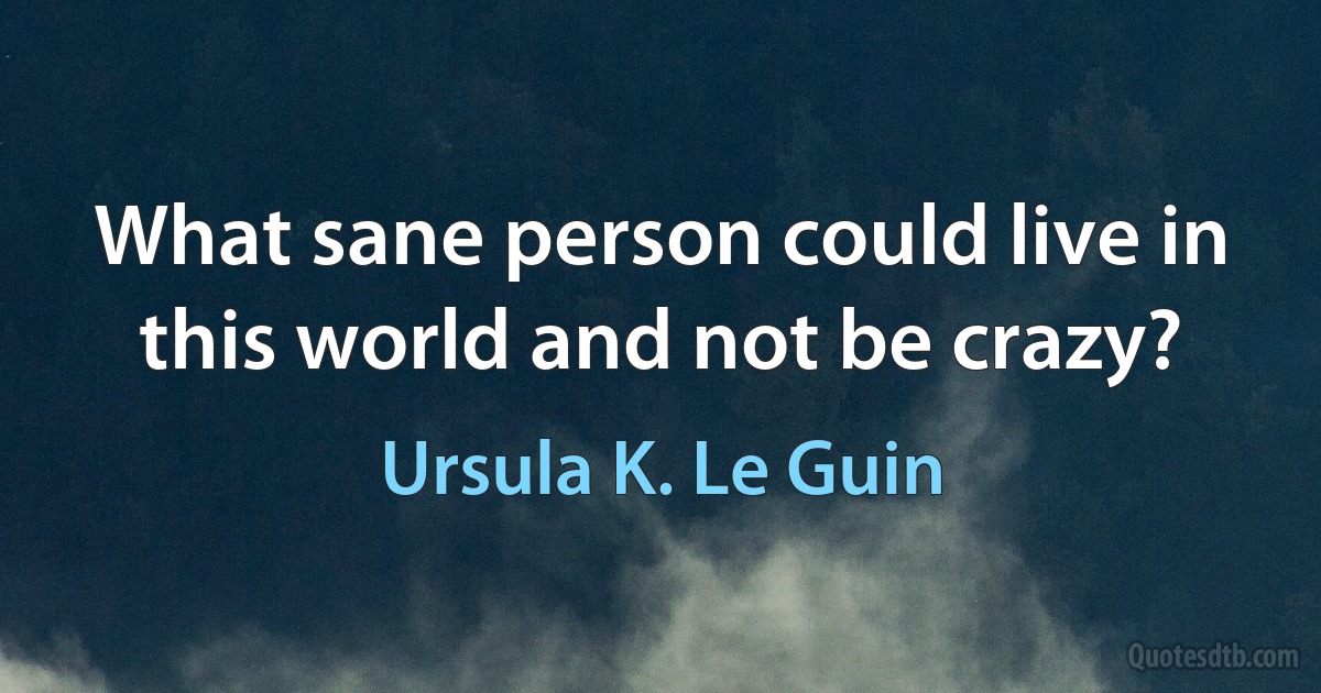 What sane person could live in this world and not be crazy? (Ursula K. Le Guin)