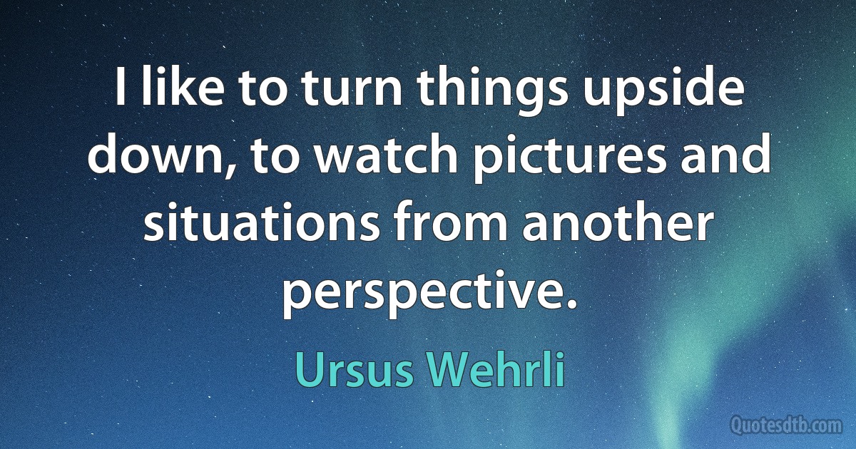 I like to turn things upside down, to watch pictures and situations from another perspective. (Ursus Wehrli)