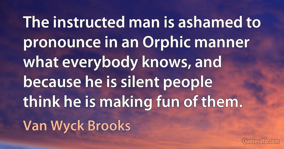 The instructed man is ashamed to pronounce in an Orphic manner what everybody knows, and because he is silent people think he is making fun of them. (Van Wyck Brooks)