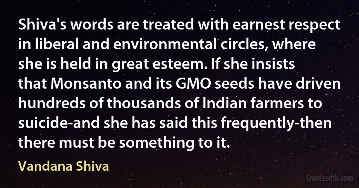 Shiva's words are treated with earnest respect in liberal and environmental circles, where she is held in great esteem. If she insists that Monsanto and its GMO seeds have driven hundreds of thousands of Indian farmers to suicide-and she has said this frequently-then there must be something to it. (Vandana Shiva)