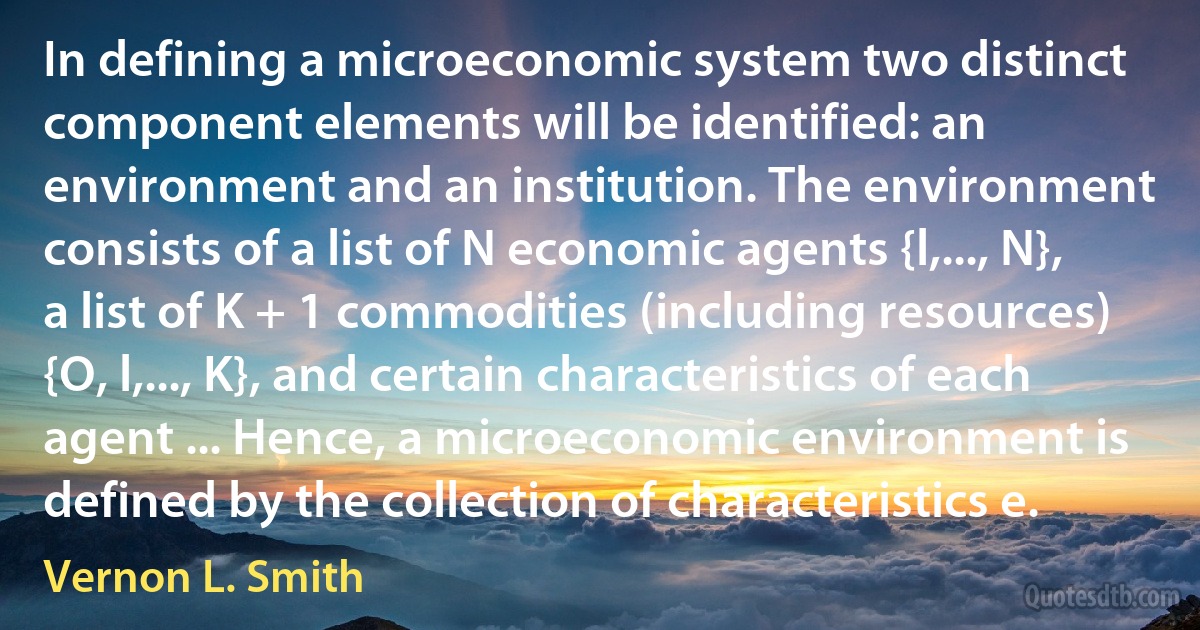 In defining a microeconomic system two distinct component elements will be identified: an environment and an institution. The environment consists of a list of N economic agents {l,..., N}, a list of K + 1 commodities (including resources) {O, l,..., K}, and certain characteristics of each agent ... Hence, a microeconomic environment is defined by the collection of characteristics e. (Vernon L. Smith)