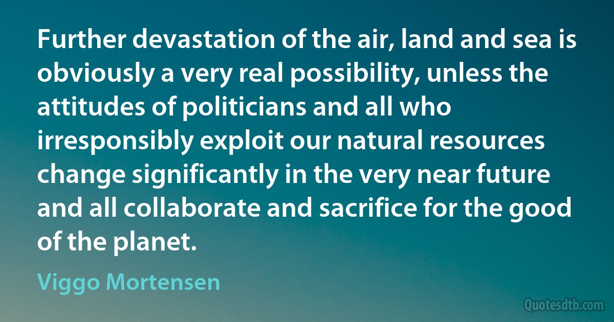 Further devastation of the air, land and sea is obviously a very real possibility, unless the attitudes of politicians and all who irresponsibly exploit our natural resources change significantly in the very near future and all collaborate and sacrifice for the good of the planet. (Viggo Mortensen)