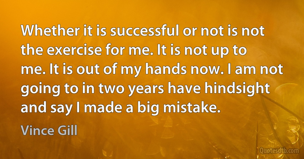 Whether it is successful or not is not the exercise for me. It is not up to me. It is out of my hands now. I am not going to in two years have hindsight and say I made a big mistake. (Vince Gill)