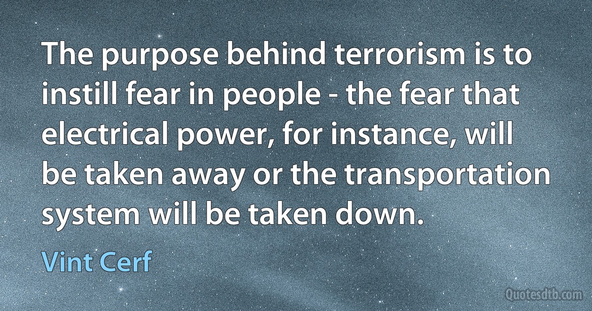 The purpose behind terrorism is to instill fear in people - the fear that electrical power, for instance, will be taken away or the transportation system will be taken down. (Vint Cerf)