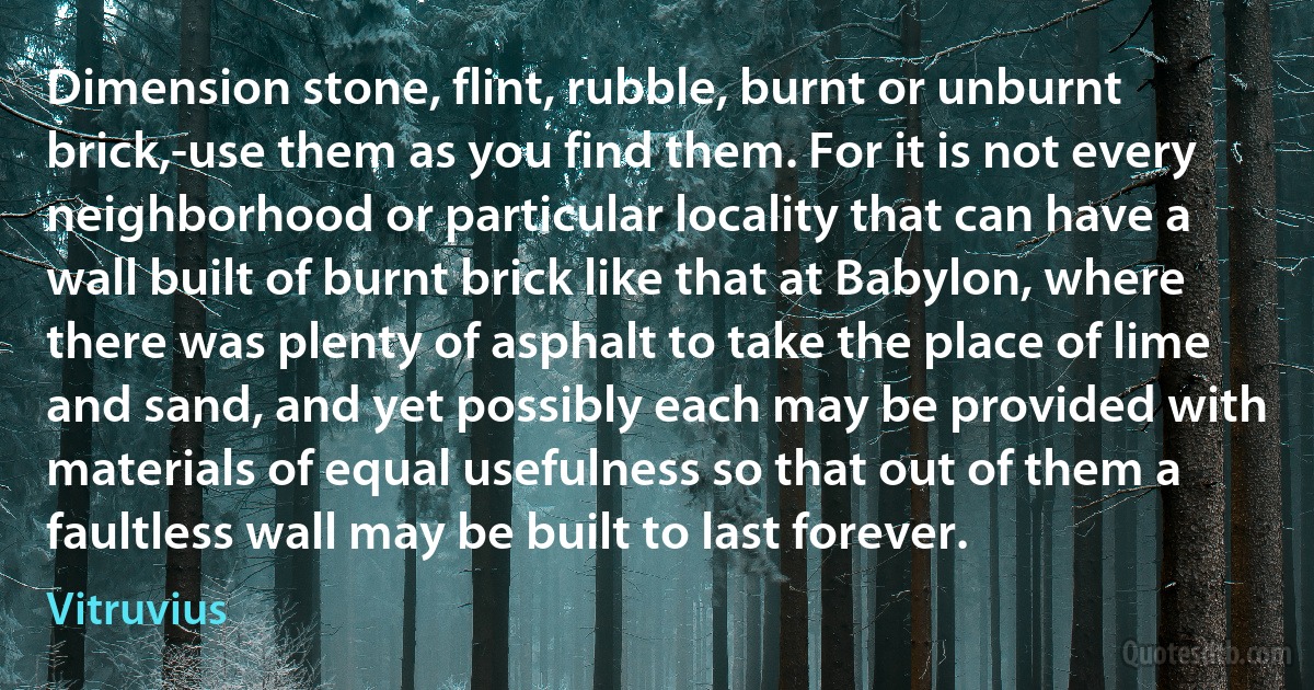 Dimension stone, flint, rubble, burnt or unburnt brick,-use them as you find them. For it is not every neighborhood or particular locality that can have a wall built of burnt brick like that at Babylon, where there was plenty of asphalt to take the place of lime and sand, and yet possibly each may be provided with materials of equal usefulness so that out of them a faultless wall may be built to last forever. (Vitruvius)