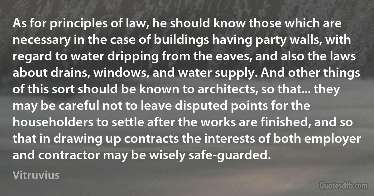 As for principles of law, he should know those which are necessary in the case of buildings having party walls, with regard to water dripping from the eaves, and also the laws about drains, windows, and water supply. And other things of this sort should be known to architects, so that... they may be careful not to leave disputed points for the householders to settle after the works are finished, and so that in drawing up contracts the interests of both employer and contractor may be wisely safe-guarded. (Vitruvius)