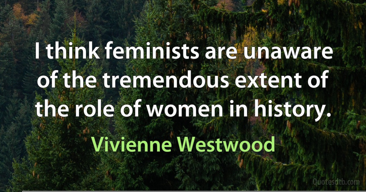 I think feminists are unaware of the tremendous extent of the role of women in history. (Vivienne Westwood)