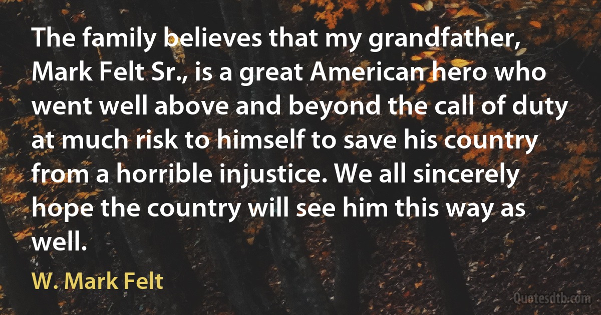 The family believes that my grandfather, Mark Felt Sr., is a great American hero who went well above and beyond the call of duty at much risk to himself to save his country from a horrible injustice. We all sincerely hope the country will see him this way as well. (W. Mark Felt)