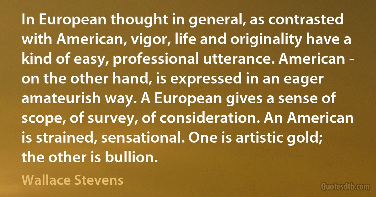 In European thought in general, as contrasted with American, vigor, life and originality have a kind of easy, professional utterance. American - on the other hand, is expressed in an eager amateurish way. A European gives a sense of scope, of survey, of consideration. An American is strained, sensational. One is artistic gold; the other is bullion. (Wallace Stevens)