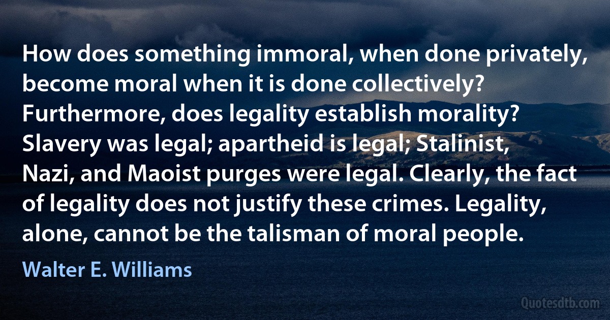 How does something immoral, when done privately, become moral when it is done collectively? Furthermore, does legality establish morality? Slavery was legal; apartheid is legal; Stalinist, Nazi, and Maoist purges were legal. Clearly, the fact of legality does not justify these crimes. Legality, alone, cannot be the talisman of moral people. (Walter E. Williams)