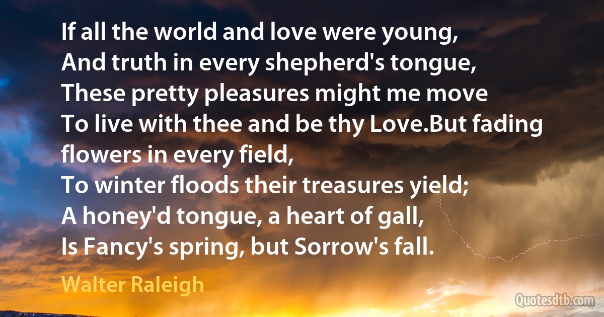 If all the world and love were young,
And truth in every shepherd's tongue,
These pretty pleasures might me move
To live with thee and be thy Love.But fading flowers in every field,
To winter floods their treasures yield;
A honey'd tongue, a heart of gall,
Is Fancy's spring, but Sorrow's fall. (Walter Raleigh)