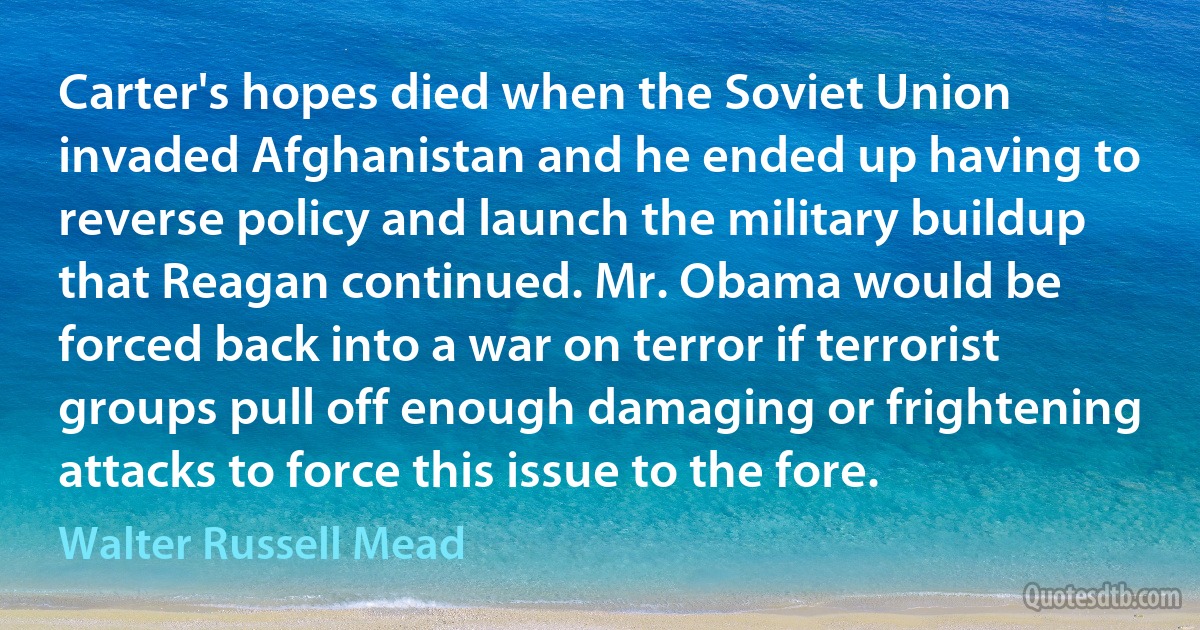 Carter's hopes died when the Soviet Union invaded Afghanistan and he ended up having to reverse policy and launch the military buildup that Reagan continued. Mr. Obama would be forced back into a war on terror if terrorist groups pull off enough damaging or frightening attacks to force this issue to the fore. (Walter Russell Mead)