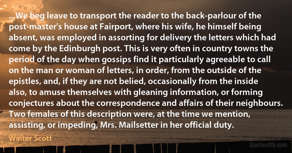 ...We beg leave to transport the reader to the back-parlour of the post-master's house at Fairport, where his wife, he himself being absent, was employed in assorting for delivery the letters which had come by the Edinburgh post. This is very often in country towns the period of the day when gossips find it particularly agreeable to call on the man or woman of letters, in order, from the outside of the epistles, and, if they are not belied, occasionally from the inside also, to amuse themselves with gleaning information, or forming conjectures about the correspondence and affairs of their neighbours. Two females of this description were, at the time we mention, assisting, or impeding, Mrs. Mailsetter in her official duty. (Walter Scott)