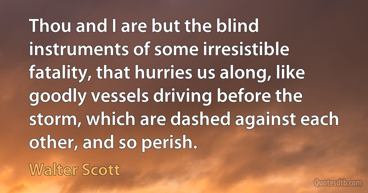 Thou and I are but the blind instruments of some irresistible fatality, that hurries us along, like goodly vessels driving before the storm, which are dashed against each other, and so perish. (Walter Scott)