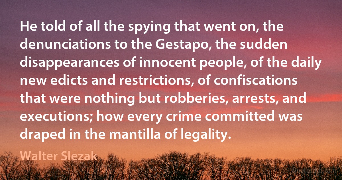 He told of all the spying that went on, the denunciations to the Gestapo, the sudden disappearances of innocent people, of the daily new edicts and restrictions, of confiscations that were nothing but robberies, arrests, and executions; how every crime committed was draped in the mantilla of legality. (Walter Slezak)