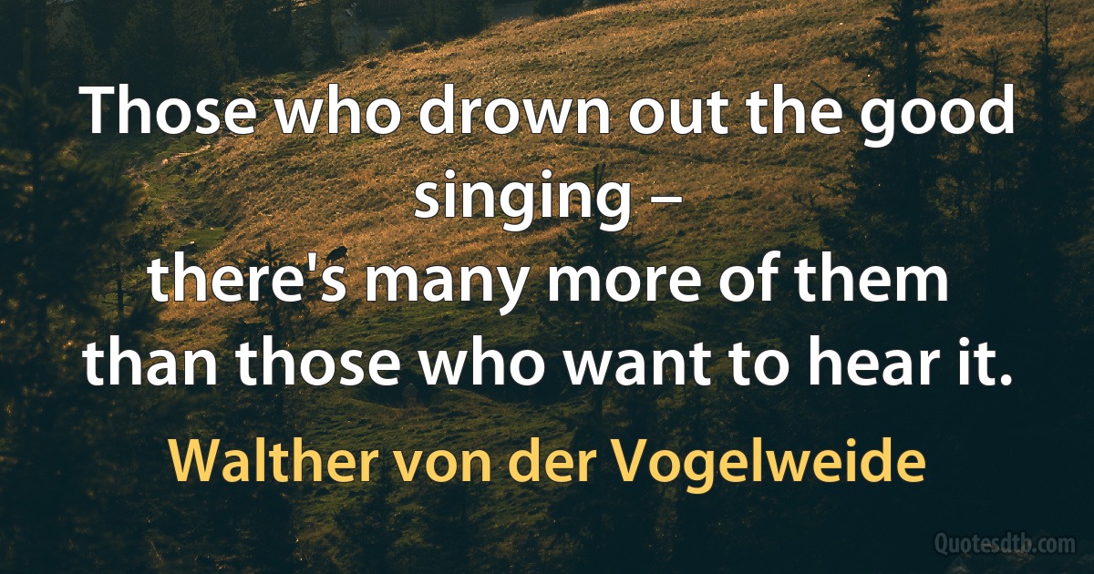 Those who drown out the good singing –
there's many more of them
than those who want to hear it. (Walther von der Vogelweide)