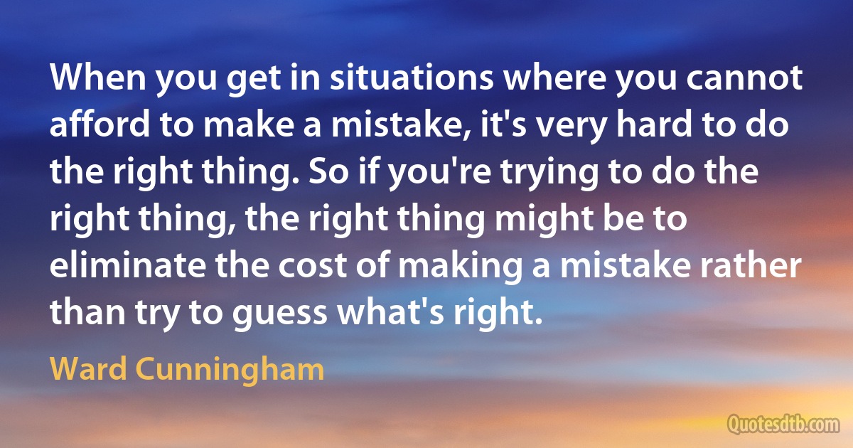 When you get in situations where you cannot afford to make a mistake, it's very hard to do the right thing. So if you're trying to do the right thing, the right thing might be to eliminate the cost of making a mistake rather than try to guess what's right. (Ward Cunningham)