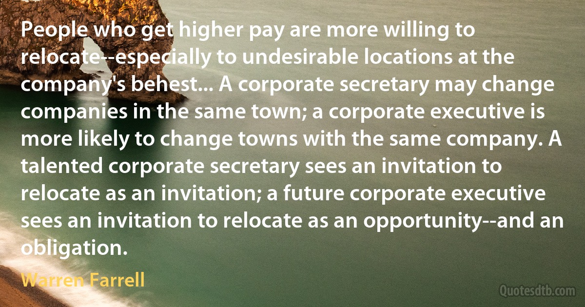 People who get higher pay are more willing to relocate--especially to undesirable locations at the company's behest... A corporate secretary may change companies in the same town; a corporate executive is more likely to change towns with the same company. A talented corporate secretary sees an invitation to relocate as an invitation; a future corporate executive sees an invitation to relocate as an opportunity--and an obligation. (Warren Farrell)