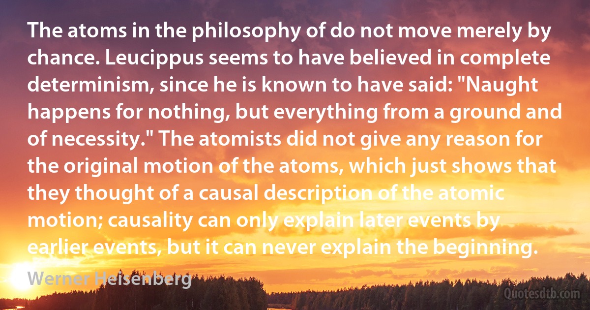 The atoms in the philosophy of do not move merely by chance. Leucippus seems to have believed in complete determinism, since he is known to have said: "Naught happens for nothing, but everything from a ground and of necessity." The atomists did not give any reason for the original motion of the atoms, which just shows that they thought of a causal description of the atomic motion; causality can only explain later events by earlier events, but it can never explain the beginning. (Werner Heisenberg)