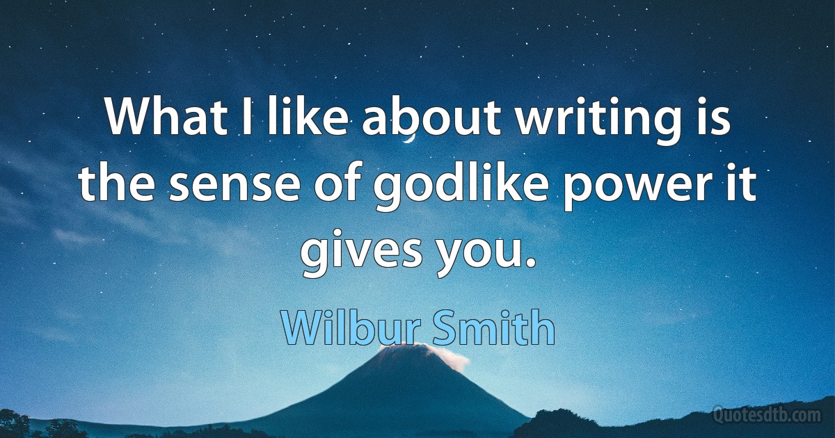 What I like about writing is the sense of godlike power it gives you. (Wilbur Smith)