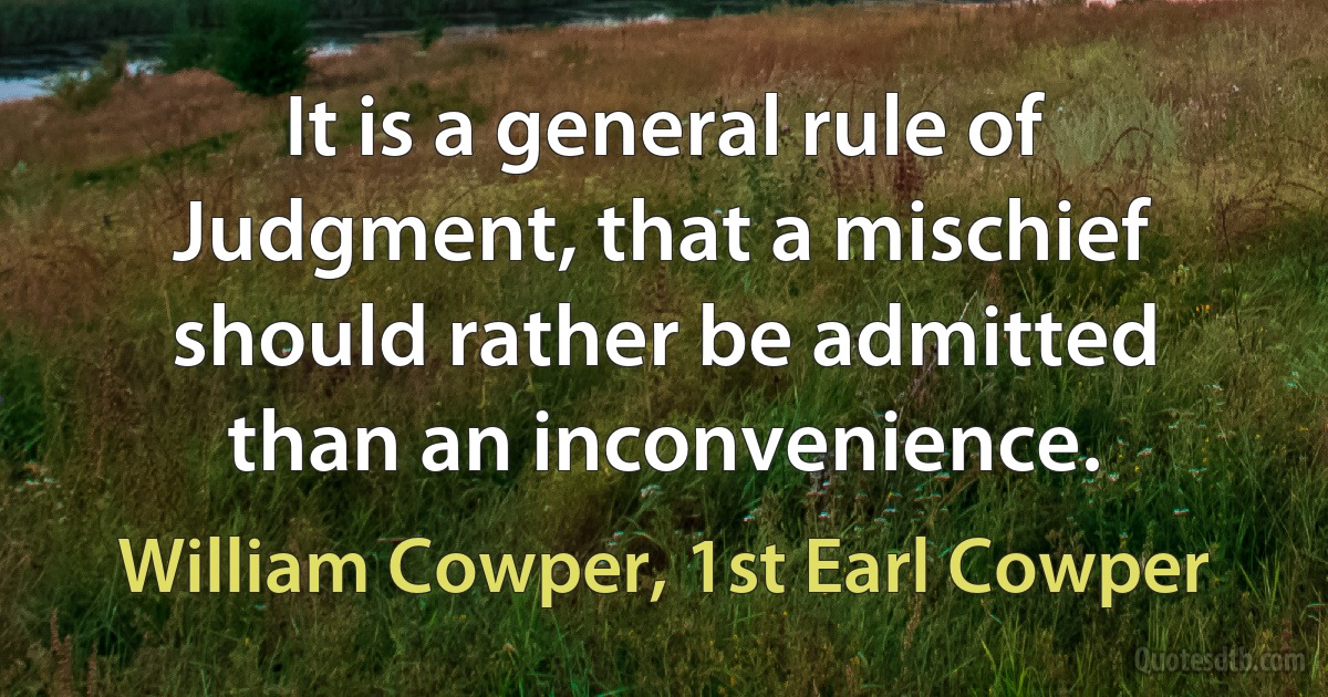 It is a general rule of Judgment, that a mischief should rather be admitted than an inconvenience. (William Cowper, 1st Earl Cowper)