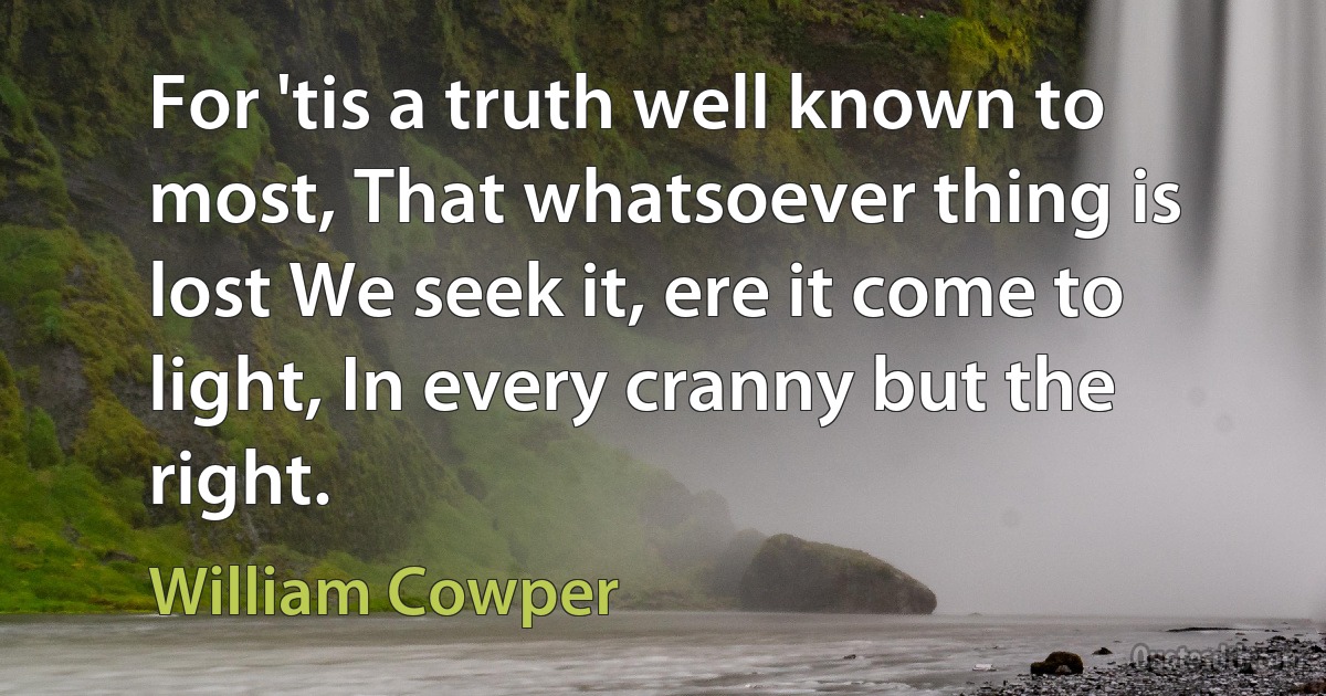 For 'tis a truth well known to most, That whatsoever thing is lost We seek it, ere it come to light, In every cranny but the right. (William Cowper)