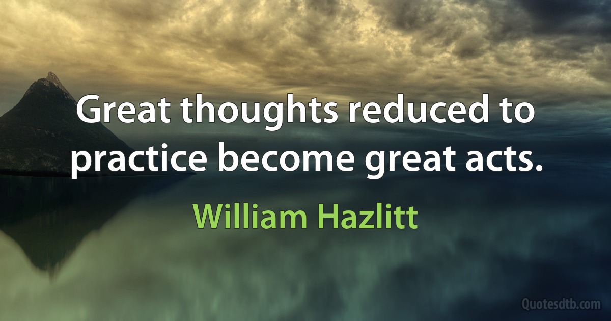 Great thoughts reduced to practice become great acts. (William Hazlitt)