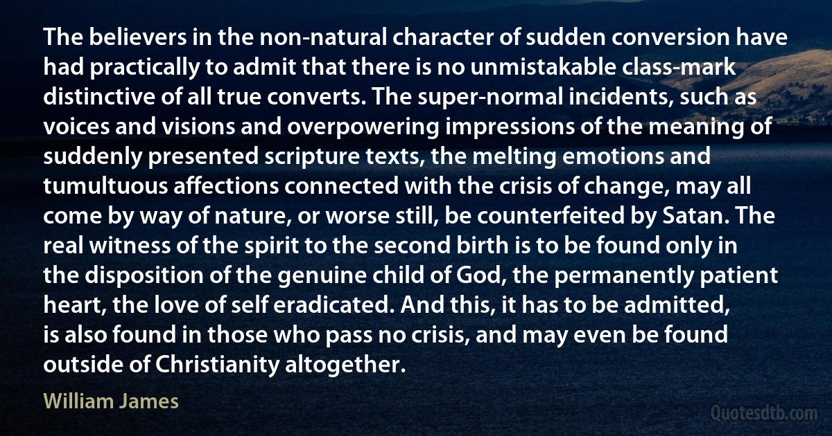 The believers in the non-natural character of sudden conversion have had practically to admit that there is no unmistakable class-mark distinctive of all true converts. The super-normal incidents, such as voices and visions and overpowering impressions of the meaning of suddenly presented scripture texts, the melting emotions and tumultuous affections connected with the crisis of change, may all come by way of nature, or worse still, be counterfeited by Satan. The real witness of the spirit to the second birth is to be found only in the disposition of the genuine child of God, the permanently patient heart, the love of self eradicated. And this, it has to be admitted, is also found in those who pass no crisis, and may even be found outside of Christianity altogether. (William James)