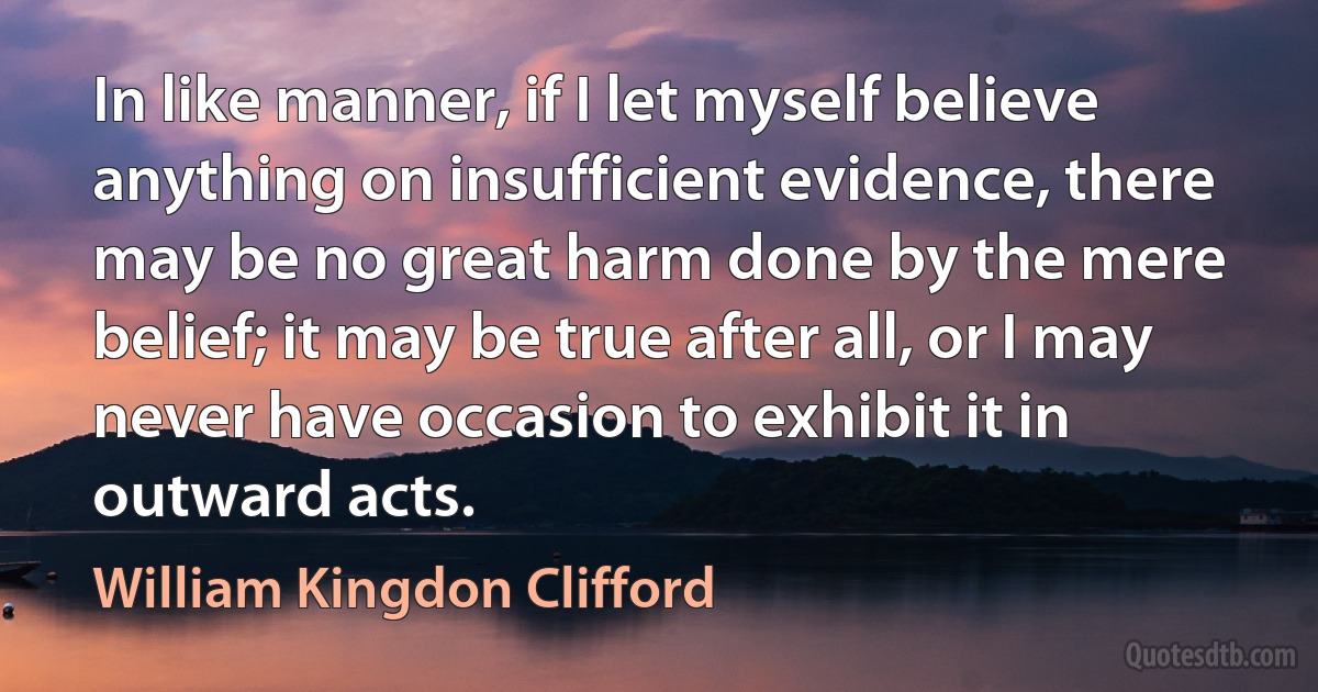 In like manner, if I let myself believe anything on insufficient evidence, there may be no great harm done by the mere belief; it may be true after all, or I may never have occasion to exhibit it in outward acts. (William Kingdon Clifford)